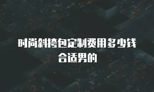 时尚斜挎包定制费用多少钱合适男的