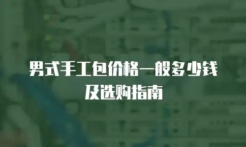 男式手工包价格一般多少钱及选购指南