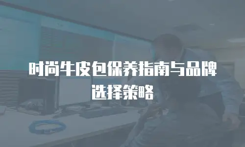 时尚牛皮包保养指南与品牌选择策略