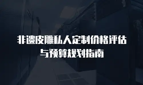 非遗皮雕私人定制价格评估与预算规划指南