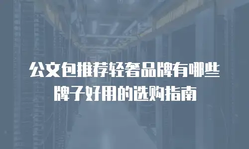 公文包推荐轻奢品牌有哪些牌子好用的选购指南