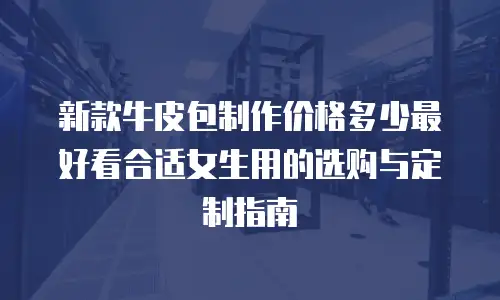 新款牛皮包制作价格多少最好看合适女生用的选购与定制指南