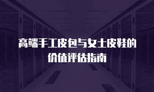 高端手工皮包与女士皮鞋的价值评估指南