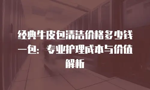 经典牛皮包清洁价格多少钱一包：专业护理成本与价值解析