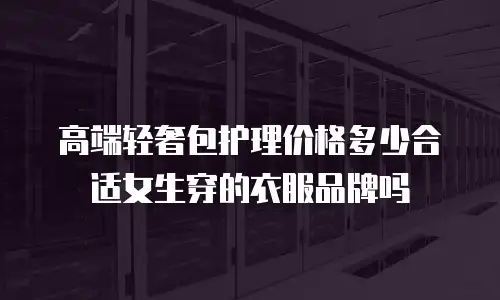 高端轻奢包护理价格多少合适女生穿的衣服品牌吗