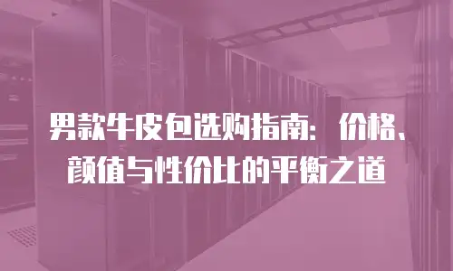男款牛皮包选购指南：价格、颜值与性价比的平衡之道