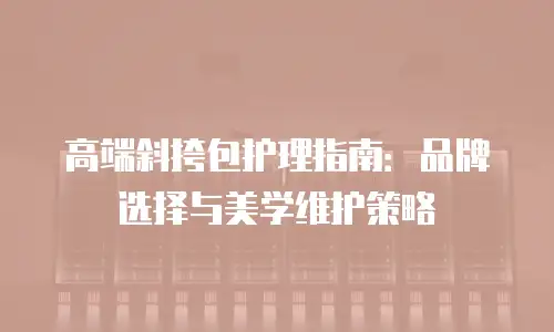 高端斜挎包护理指南：品牌选择与美学维护策略