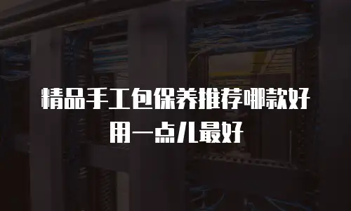 精品手工包保养推荐哪款好用一点儿最好