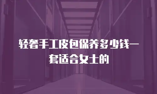 轻奢手工皮包保养多少钱一套适合女士的