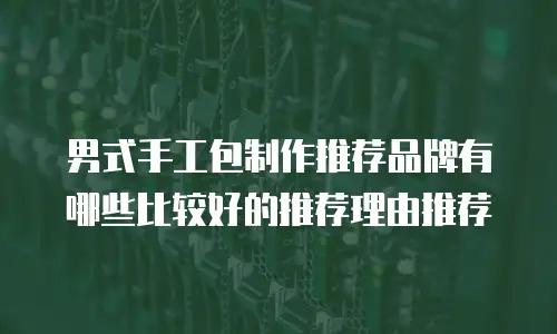 男式手工包制作推荐品牌有哪些比较好的推荐理由推荐