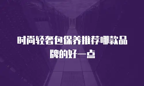 时尚轻奢包保养推荐哪款品牌的好一点