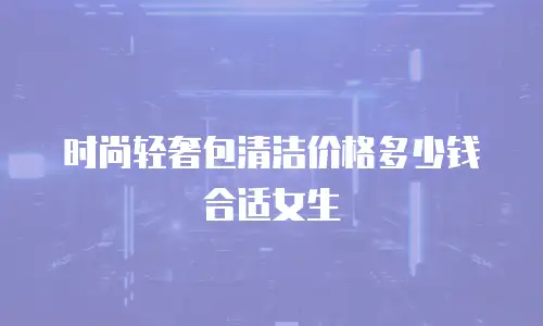 时尚轻奢包清洁价格多少钱合适女生