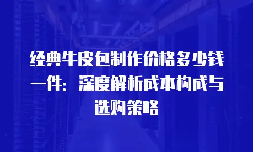 经典牛皮包制作价格多少钱一件：深度解析成本构成与选购策略