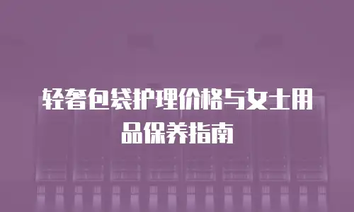 轻奢包袋护理价格与女士用品保养指南