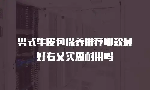 男式牛皮包保养推荐哪款最好看又实惠耐用吗