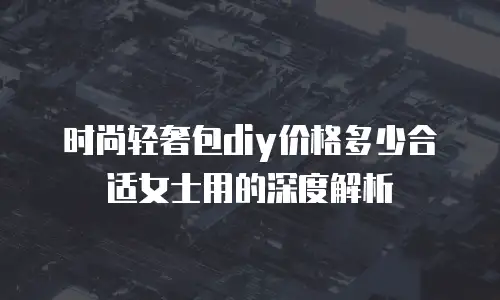 时尚轻奢包diy价格多少合适女士用的深度解析