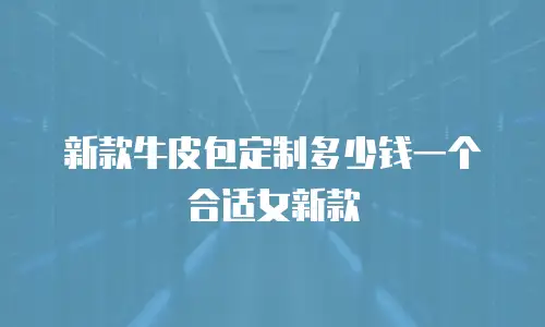 新款牛皮包定制多少钱一个合适女新款