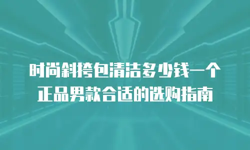 时尚斜挎包清洁多少钱一个正品男款合适的选购指南