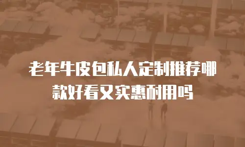 老年牛皮包私人定制推荐哪款好看又实惠耐用吗