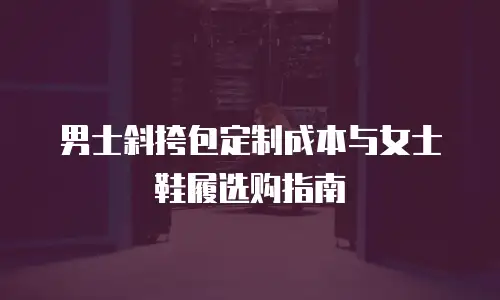 男士斜挎包定制成本与女士鞋履选购指南