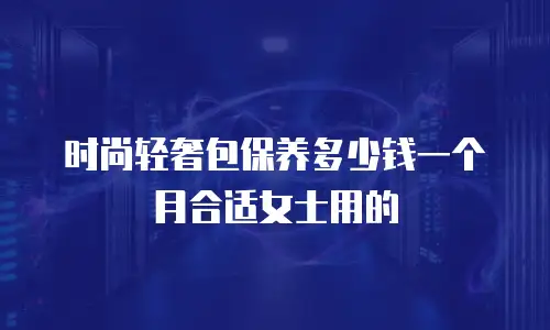 时尚轻奢包保养多少钱一个月合适女士用的