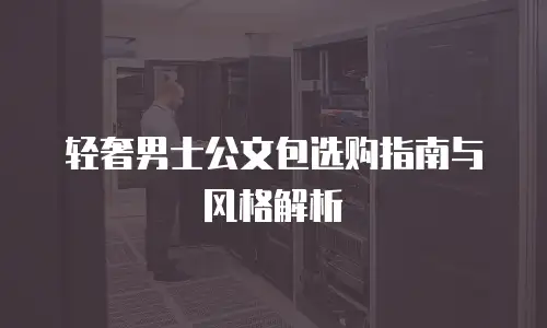 轻奢男士公文包选购指南与风格解析