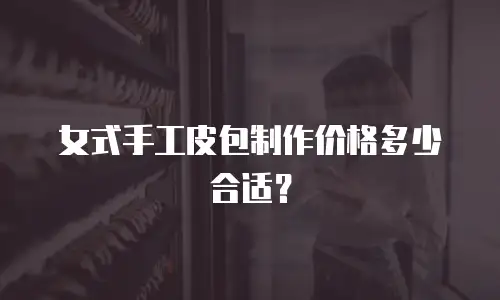 女式手工皮包制作价格多少合适？