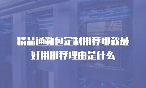 精品通勤包定制推荐哪款最好用推荐理由是什么