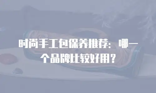 时尚手工包保养推荐：哪一个品牌比较好用？