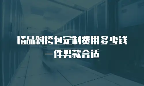 精品斜挎包定制费用多少钱一件男款合适