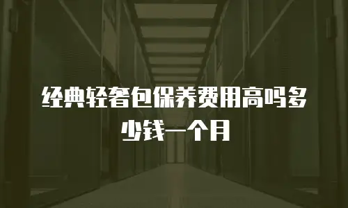 经典轻奢包保养费用高吗多少钱一个月