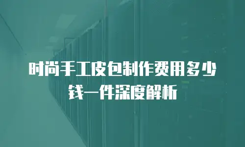 时尚手工皮包制作费用多少钱一件深度解析