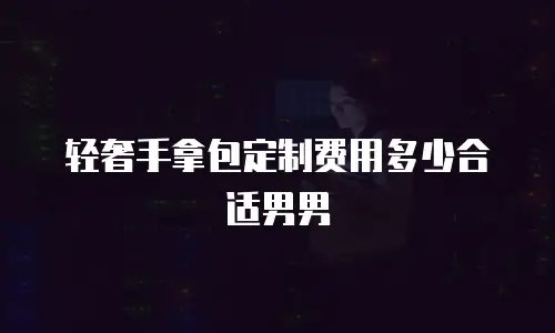 轻奢手拿包定制费用多少合适男男