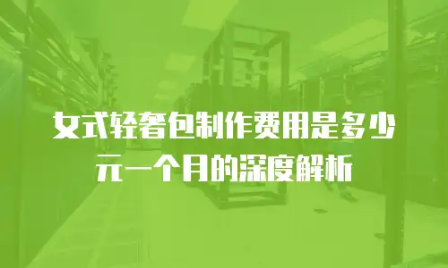女式轻奢包制作费用是多少元一个月的深度解析