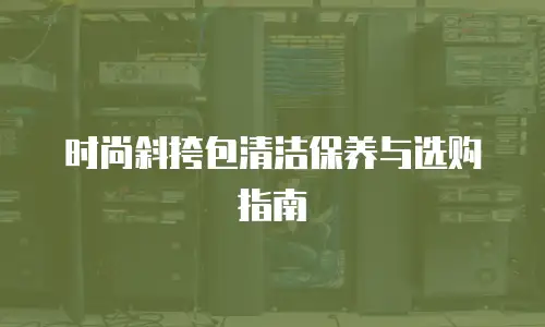 时尚斜挎包清洁保养与选购指南