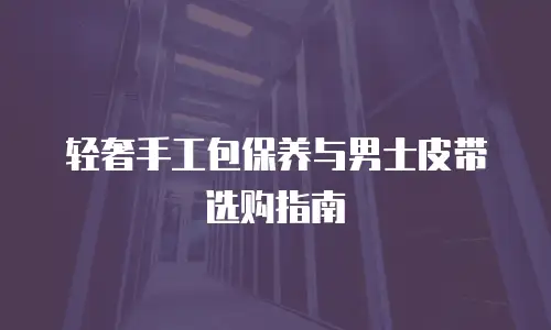轻奢手工包保养与男士皮带选购指南