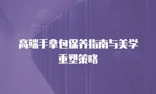 高端手拿包保养指南与美学重塑策略