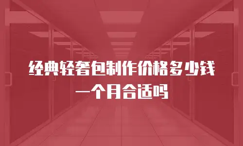 经典轻奢包制作价格多少钱一个月合适吗