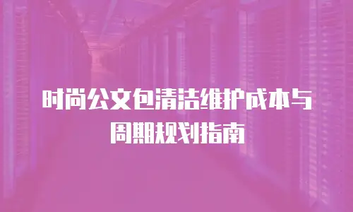 时尚公文包清洁维护成本与周期规划指南