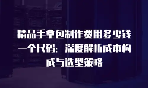 精品手拿包制作费用多少钱一个尺码：深度解析成本构成与选型策略