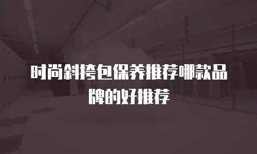 时尚斜挎包保养推荐哪款品牌的好推荐