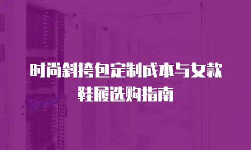 时尚斜挎包定制成本与女款鞋履选购指南