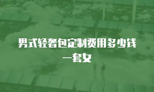 男式轻奢包定制费用多少钱一套女