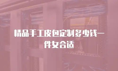 精品手工皮包定制多少钱一件女合适
