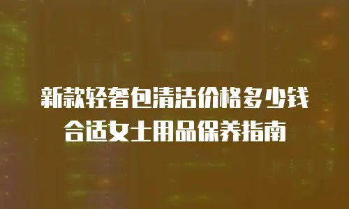 新款轻奢包清洁价格多少钱合适女士用品保养指南