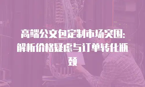 高端公文包定制市场突围：解析价格疑虑与订单转化瓶颈