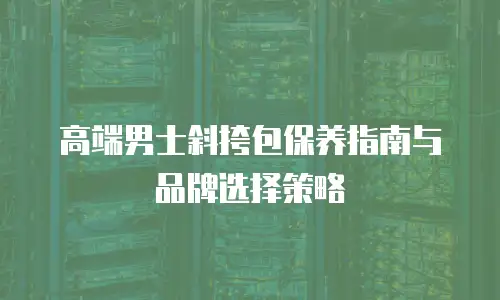 高端男士斜挎包保养指南与品牌选择策略