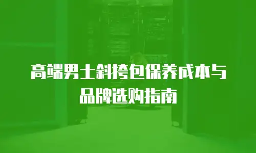 高端男士斜挎包保养成本与品牌选购指南