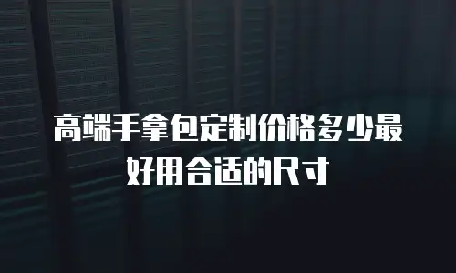 高端手拿包定制价格多少最好用合适的尺寸