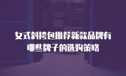 女式斜挎包推荐新款品牌有哪些牌子的选购策略